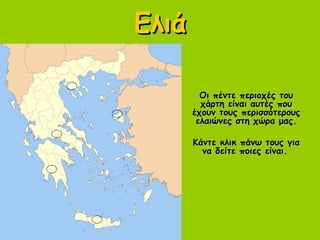 ΕλιάΕλιά
Οι πέντε περιοχές τουΟι πέντε περιοχές του
χάρτη είναι αυτές πουχάρτη είναι αυτές που
έχουν τους περισσότερουςέχουν τους περισσότερους
ελαιώνες στη χώρα μας.ελαιώνες στη χώρα μας.
Κάντε κλικ πάνω τους γιαΚάντε κλικ πάνω τους για
να δείτε ποιες είναι.να δείτε ποιες είναι.
 