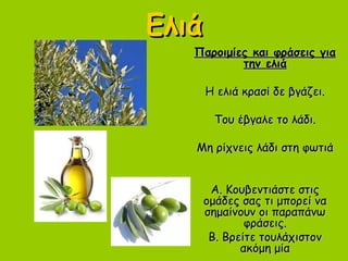 ΕλιάΕλιά
Παροιμίες και φράσεις γιαΠαροιμίες και φράσεις για
την ελιάτην ελιά
Η ελιά κρασί δε βγάζει.Η ελιά κρασί δε βγάζει.
Του έβγαλε το λάδι.Του έβγαλε το λάδι.
Μη ρίχνεις λάδι στη φωτιάΜη ρίχνεις λάδι στη φωτιά
Α. Κουβεντιάστε στιςΑ. Κουβεντιάστε στις
ομάδες σας τι μπορεί ναομάδες σας τι μπορεί να
σημαίνουν οι παραπάνωσημαίνουν οι παραπάνω
φράσεις.φράσεις.
Β. Βρείτε τουλάχιστονΒ. Βρείτε τουλάχιστον
ακόμη μίαακόμη μία
 