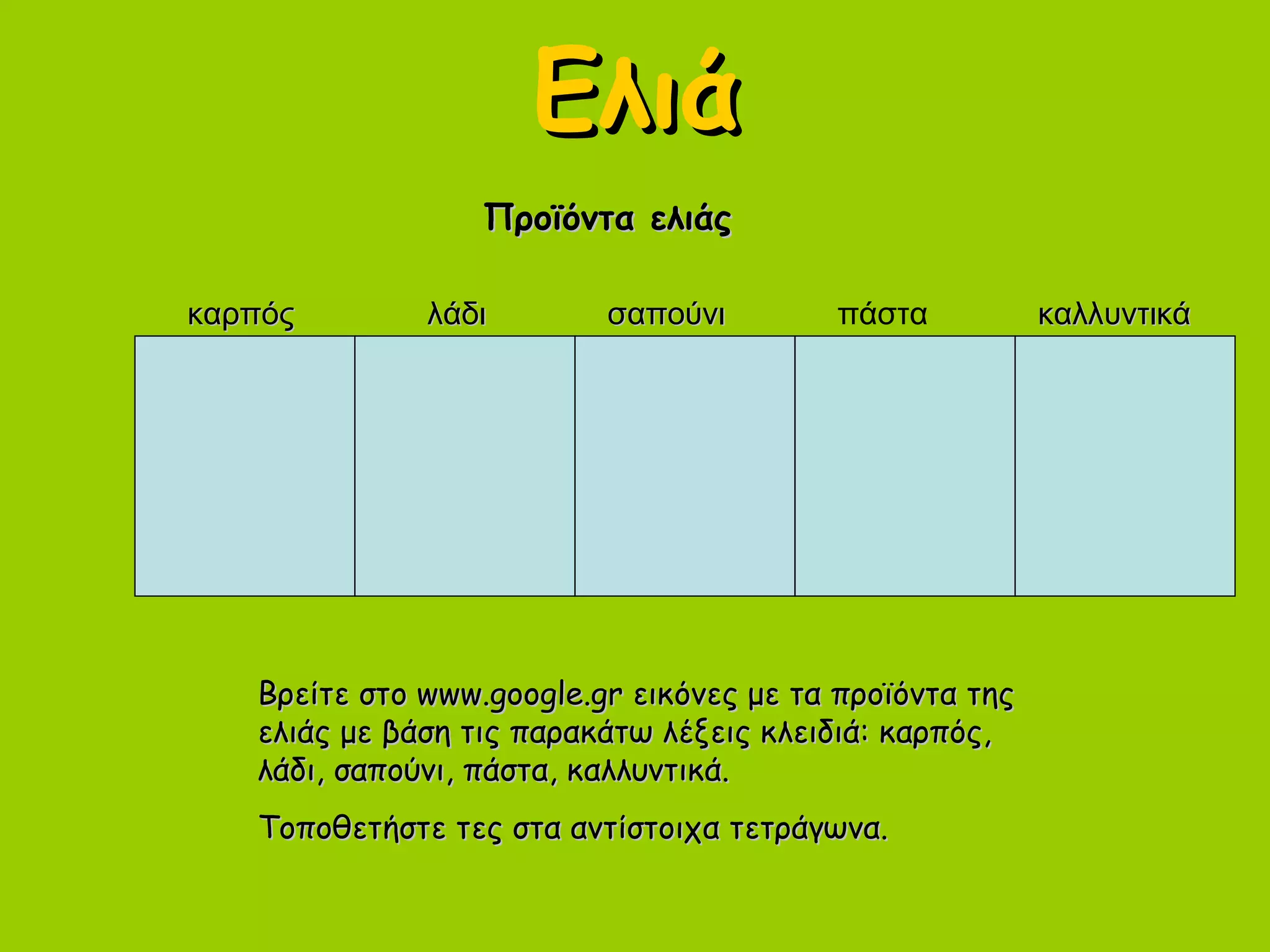 ΕλιάΕλιά
Προϊόντα ελιάςΠροϊόντα ελιάς
Βρείτε στο www.google.gr εικόνες με τα προϊόντα τηςΒρείτε στο www.google.gr εικόνες με τα προϊόντα της
ελιάς με βάση τις παρακάτω λέξεις κλειδιά: καρπός,ελιάς με βάση τις παρακάτω λέξεις κλειδιά: καρπός,
λάδι, σαπούνι, πάστα, καλλυντικά.λάδι, σαπούνι, πάστα, καλλυντικά.
Τοποθετήστε τες στα αντίστοιχα τετράγωνα.Τοποθετήστε τες στα αντίστοιχα τετράγωνα.
καρπόςκαρπός λάδιλάδι σαπούνισαπούνι πάστα καλλυντικάκαλλυντικά
 