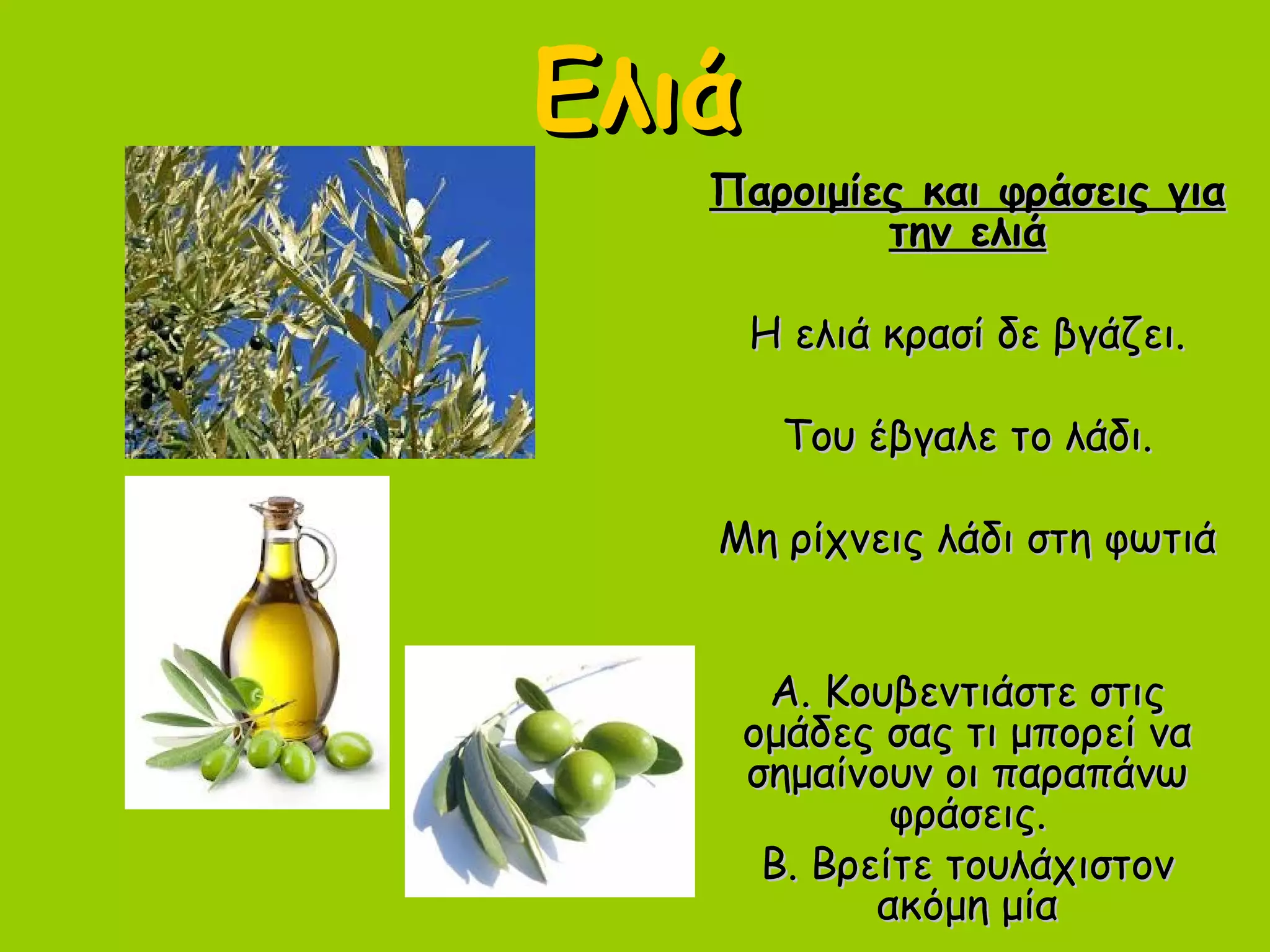 ΕλιάΕλιά
Παροιμίες και φράσεις γιαΠαροιμίες και φράσεις για
την ελιάτην ελιά
Η ελιά κρασί δε βγάζει.Η ελιά κρασί δε βγάζει.
Του έβγαλε το λάδι.Του έβγαλε το λάδι.
Μη ρίχνεις λάδι στη φωτιάΜη ρίχνεις λάδι στη φωτιά
Α. Κουβεντιάστε στιςΑ. Κουβεντιάστε στις
ομάδες σας τι μπορεί ναομάδες σας τι μπορεί να
σημαίνουν οι παραπάνωσημαίνουν οι παραπάνω
φράσεις.φράσεις.
Β. Βρείτε τουλάχιστονΒ. Βρείτε τουλάχιστον
ακόμη μίαακόμη μία
 