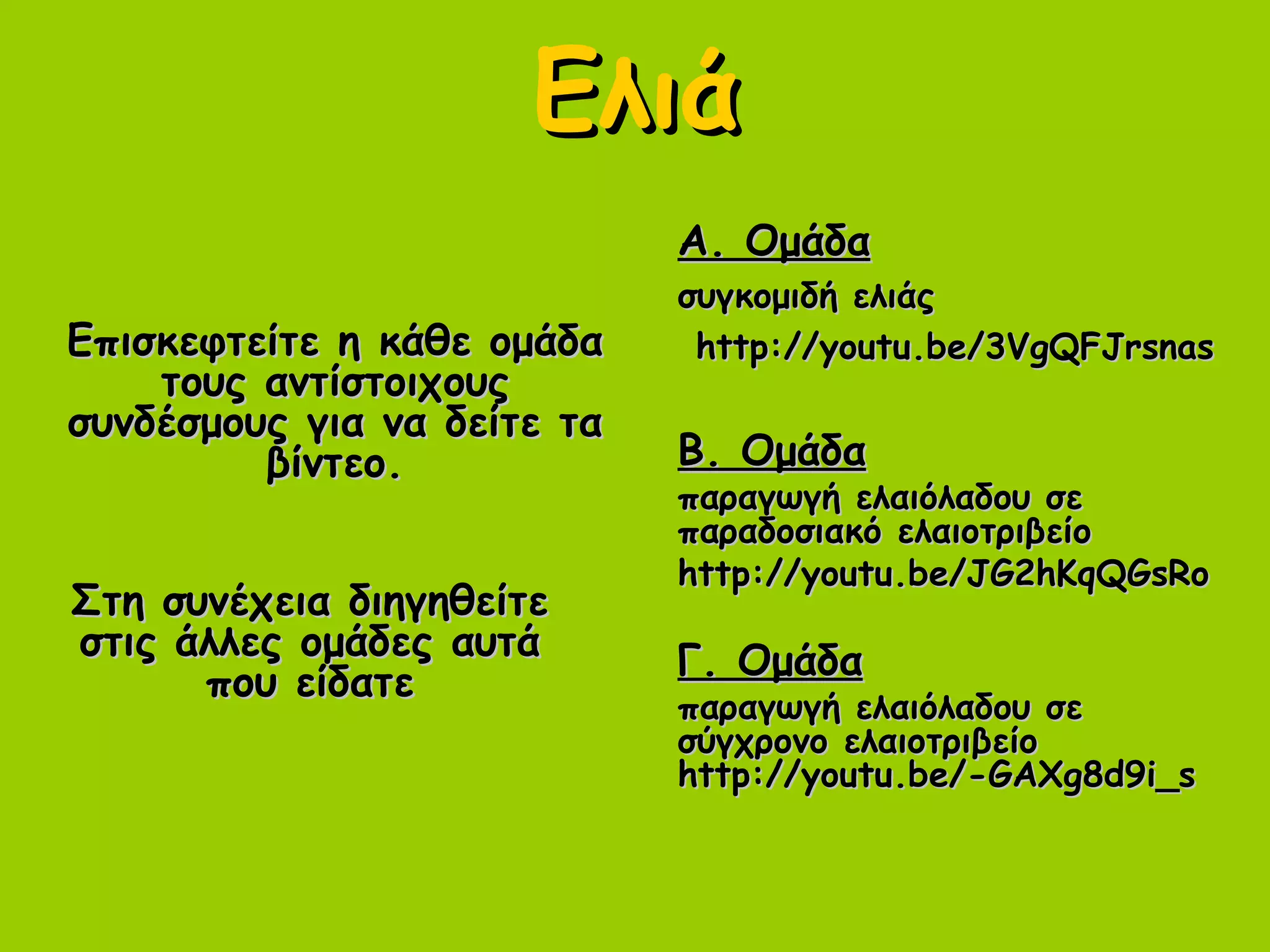 ΕλιάΕλιά
Επισκεφτείτε η κάθε ομάδαΕπισκεφτείτε η κάθε ομάδα
τους αντίστοιχουςτους αντίστοιχους
συνδέσμους για να δείτε τασυνδέσμους για να δείτε τα
βίντεο.βίντεο.
Α. ΟμάδαΑ. Ομάδα
συγκομιδή ελιάςσυγκομιδή ελιάς
http://youtu.be/3VgQFJrsnashttp://youtu.be/3VgQFJrsnas
Β. ΟμάδαΒ. Ομάδα
παραγωγή ελαιόλαδου σεπαραγωγή ελαιόλαδου σε
παραδοσιακό ελαιοτριβείοπαραδοσιακό ελαιοτριβείο
http://youtu.be/JG2hKqQGsRohttp://youtu.be/JG2hKqQGsRo
Γ. ΟμάδαΓ. Ομάδα
παραγωγή ελαιόλαδου σεπαραγωγή ελαιόλαδου σε
σύγχρονο ελαιοτριβείοσύγχρονο ελαιοτριβείο
http://youtu.be/-GAXg8d9i_shttp://youtu.be/-GAXg8d9i_s
Στη συνέχεια διηγηθείτεΣτη συνέχεια διηγηθείτε
στις άλλες ομάδες αυτάστις άλλες ομάδες αυτά
που είδατεπου είδατε
 