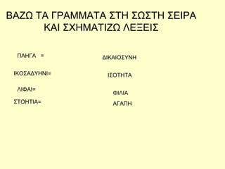 ΒΑΖΩ ΤΑ ΓΡΑΜΜΑΤΑ ΣΤΗ ΣΩΣΤΗ ΣΕΙΡΑ
ΚΑΙ ΣΧΗΜΑΤΙΖΩ ΛΕΞΕΙΣ
ΠΑΗΓΑ =
ΑΓΑΠΗ
ΙΚΟΣΑΔΥΗΝΙ=
ΛΙΦΑΙ=
ΣΤΟΗΤΙΑ=
ΦΙΛΙΑ
ΙΣΟΤΗΤΑ
ΔΙΚΑΙΟΣΥΝΗ
 
