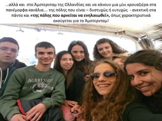…αλλά και ςτο Άμςτερνταμ τθσ Ολλανδίασ και να κάνουν μια μίνι κρουαηιζρα ςτα
πανζμορφα κανάλια…. τθσ πόλθσ που είναι – δυςτυχϊσ ι ευτυχϊσ - ανεκτικι ςτα
πάντα και «τθσ πόλθσ που αρνείται να ενθλικιωκεί», όπωσ χαρακτθριςτικά
ακοφγεται για το Άμςτερνταμ!
 