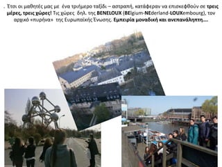 . Ζτςι οι μακθτζσ μασ με ζνα τριιμερο ταξίδι – αςτραπι, κατάφεραν να επιςκεφκοφν ςε τρεισ
μζρεσ, τρεισ χώρεσ! Τισ χϊρεσ δθλ. τθσ BENELOUX (BElgium-NEderland-LOUXembourg), τον
αρχικό «πυρινα» τθσ Ευρωπαϊκισ Ζνωςθσ. Εμπειρία μοναδικι και ανεπανάλθπτθ….
 