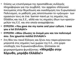 • Επίςθσ ωσ επιςτζγαςμα τθσ προςπάκειασ ςυλλογισ
πλθροφοριϊν για τθν ςυμβολι του αρχαίου ελλθνικοφ
πνεφματοσ ςτθν κεμελίωςθ και οικοδόμθςθ του Ευρωπαϊκοφ
Ρολιτιςμοφ, οι μακθτζσ μασ αποτφπωςαν το «μινυμα» των
εργαςιϊν τουσ ςε ζνα banner-πανό με τισ ςθμαίεσ τθσ
Ελλάδοσ και τθσ Ε.Ε., αλλά και τισ ςθμαίεσ όλων των κρατϊν-
μελϊν τθσ Ε.Ε. και ςτο οποίο αναγράφεται:
• ΕΤΡΩΠΗ: «You gave me my name and your culture. I owe
you a lot ΕΛΛΑΔΑ!»
• ΕΤΡΩΠΗ: «Μου ζδωςεσ το όνομά μου και τον πολιτιςμό
ςου. ΢ου χρωςτώ πολλά ΕΛΛΑΔΑ!»
• Στθ κζα του πανό Ζλλθνεσ και ξζνοι που παρευρίςκονταν
μπροςτά ςτισ ςθμαίεσ των χωρϊν τθσ Ε.Ε., ςτο χϊρο
υποδοχισ του Ευρωκοινοβουλίου, ξζςπαςαν ςε
χειροκροτιματα φωνάηοντασ: «Μπράβο ςτθν
Κόρινκο, μπράβο Ελλάδα!»
 