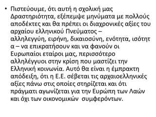 • Ριςτεφουμε, ότι αυτι θ ςχολικι μασ
Δραςτθριότθτα, εξζπεμψε μθνφματα με πολλοφσ
αποδζκτεσ και κα πρζπει οι διαχρονικζσ αξίεσ του
αρχαίου ελλθνικοφ Ρνεφματοσ –
αλλθλεγγφθ, ειρινθ, δικαιοςφνθ, ενότθτα, ιςότθτ
α – να επικρατιςουν και να φανοφν οι
Ευρωπαίοι εταίροι μασ, περιςςότερο
αλλθλζγγυοι ςτθν κρίςθ που μαςτίηει τθν
Ελλθνικι κοινωνία. Αυτό κα είναι θ ζμπρακτθ
απόδειξθ, ότι θ Ε.Ε. ςζβεται τισ αρχαιοελλθνικζσ
αξίεσ πάνω ςτισ οποίεσ ςτθρίηεται και ότι
πράγματι αγωνίηεται για τθν Ευρϊπθ των Λαϊν
και όχι των οικονομικϊν ςυμφερόντων.
 