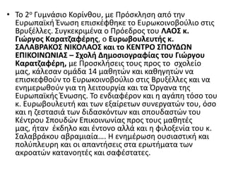 • Το 2ο Γυμνάςιο Κορίνκου, με Ρρόςκλθςθ από τθν
Ευρωπαϊκι Ζνωςθ επιςκζφκθκε το Ευρωκοινοβοφλιο ςτισ
Βρυξζλλεσ. Συγκεκριμζνα ο Ρρόεδροσ του ΛΑΟ΢ κ.
Γιώργοσ Καρατηαφζρθσ, ο Ευρωβουλευτισ κ.
΢ΑΛΑΒΡΑΚΟ΢ ΝΙΚΟΛΑΟ΢ και το ΚΕΝΣΡΟ ΢ΠΟΤΔΩΝ
ΕΠΙΚΟΙΝΩΝΙΑ΢ – ΢χολι Δθμοςιογραφίασ του Γιώργου
Καρατηαφζρθ, με Ρροςκλιςεισ τουσ προσ το ςχολείο
μασ, κάλεςαν ομάδα 14 μακθτϊν και κακθγθτϊν να
επιςκεφκοφν το Ευρωκοινοβοφλιο ςτισ Βρυξζλλεσ και να
ενθμερωκοφν για τθ λειτουργία και τα Πργανα τθσ
Ευρωπαϊκισ Ζνωςθσ. Το ενδιαφζρον και θ αγάπθ τόςο του
κ. Ευρωβουλευτι και των εξαίρετων ςυνεργατϊν του, όςο
και θ ηεςταςιά των διδαςκόντων και ςπουδαςτϊν του
Κζντρου Σπουδϊν Επικοινωνίασ προσ τουσ μακθτζσ
μασ, ιταν ζκδθλο και ζντονο αλλά και θ φιλοξενία του κ.
Σαλαβράκου αβραμιαία…. Η ενθμζρωςθ ουςιαςτικι και
πολφπλευρθ και οι απαντιςεισ ςτα ερωτιματα των
ακροατϊν κατανοθτζσ και ςαφζςτατεσ.
 