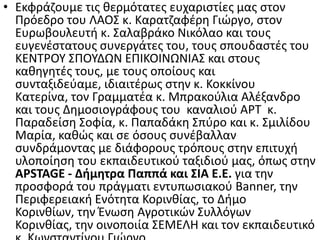 • Εκφράηουμε τισ κερμότατεσ ευχαριςτίεσ μασ ςτον
Ρρόεδρο του ΛΑΟΣ κ. Καρατηαφζρθ Γιϊργο, ςτον
Ευρωβουλευτι κ. Σαλαβράκο Νικόλαο και τουσ
ευγενζςτατουσ ςυνεργάτεσ του, τουσ ςπουδαςτζσ του
ΚΕΝΤ΢ΟΥ ΣΡΟΥΔΩΝ ΕΡΙΚΟΙΝΩΝΙΑΣ και ςτουσ
κακθγθτζσ τουσ, με τουσ οποίουσ και
ςυνταξιδεφαμε, ιδιαιτζρωσ ςτθν κ. Κοκκίνου
Κατερίνα, τον Γραμματζα κ. Μπρακοφλια Αλζξανδρο
και τουσ Δθμοςιογράφουσ του καναλιοφ Α΢Τ κ.
Ραραδείςθ Σοφία, κ. Ραπαδάκθ Σπφρο και κ. Σμιλίδου
Μαρία, κακϊσ και ςε όςουσ ςυνζβαλλαν
ςυνδράμοντασ με διάφορουσ τρόπουσ ςτθν επιτυχι
υλοποίθςθ του εκπαιδευτικοφ ταξιδιοφ μασ, όπωσ ςτθν
APSTAGE - Διμθτρα Παππά και ΢ΙΑ Ε.Ε. για τθν
προςφορά του πράγματι εντυπωςιακοφ Banner, τθν
Ρεριφερειακι Ενότθτα Κορινκίασ, το Διμο
Κορινκίων, τθν Ζνωςθ Αγροτικϊν Συλλόγων
Κορινκίασ, τθν οινοποιία ΣΕΜΕΛΗ και τον εκπαιδευτικό
 