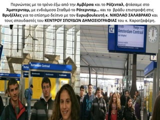 Ρερνϊντασ με το τρζνο ζξω από τθν Αμβζρςα και το Ρόηενταλ, φτάςαμε ςτο
Άμςτερνταμ, με ενδιάμεςο Στακμό το Ρότερνταμ… και το βράδυ επιςτροφι ςτισ
Βρυξζλλεσ για το επίςθμο δείπνο με τον Ευρωβουλευτι κ. ΝΙΚΟΛΑΟ ΢ΑΛΑΒΡΑΚΟ και
τουσ ςπουδαςτζσ του ΚΕΝΣΡΟΤ ΢ΠΟΤΔΩΝ ΔΗΜΟ΢ΙΟΓΡΑΦΙΑ΢ του κ. Καρατηαφζρθ.
 