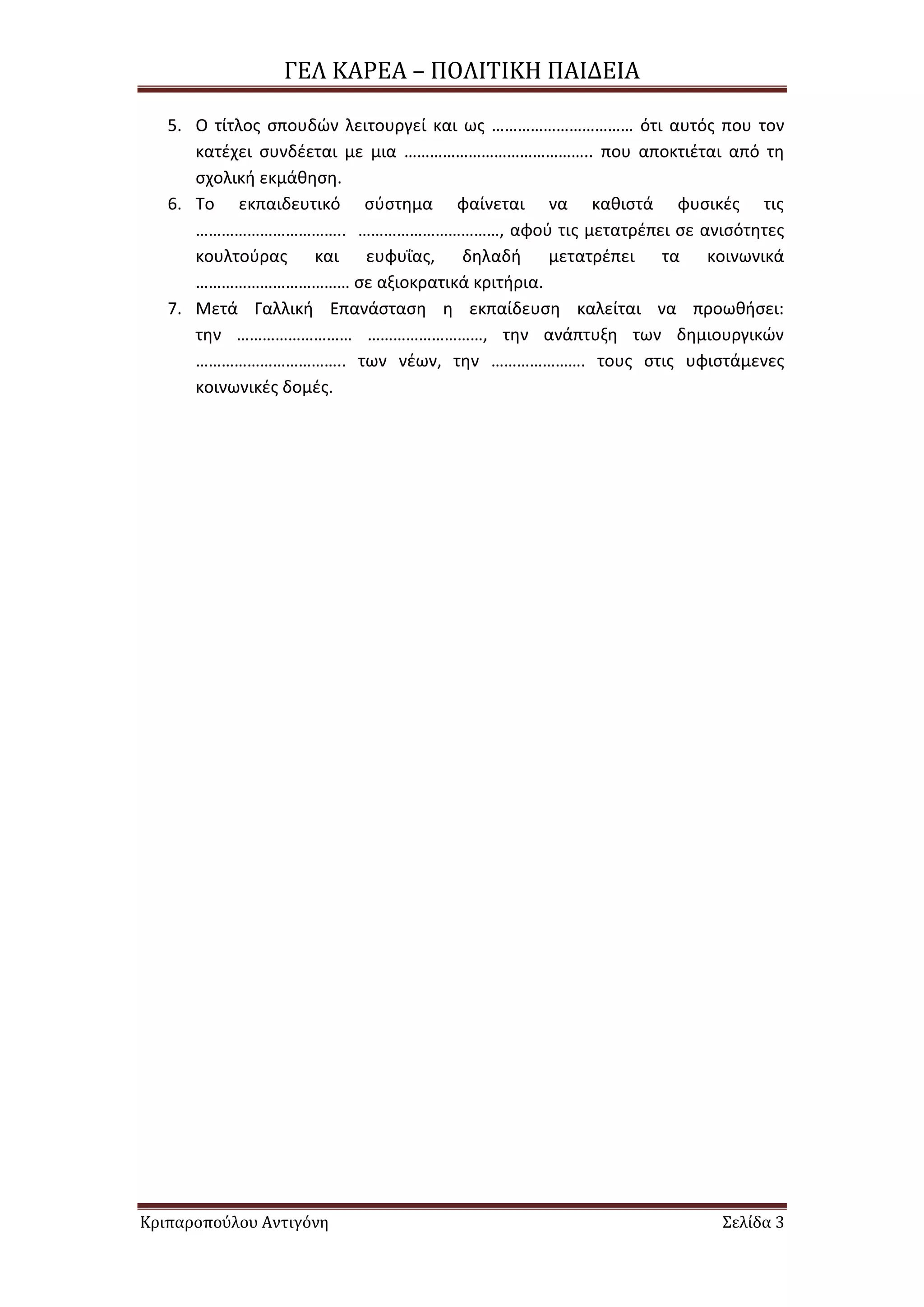 ΓΕΛ ΚΑΡΕΑ – ΠΟΛΙΣΙΚΗ ΠΑΙΔΕΙΑ
Κριπαροπούλου Αντιγόνη ΢ελίδα 3
5. Ο τίτλοσ ςπουδϊν λειτουργεί και ωσ …………………………… ότι αυτόσ που τον
κατζχει ςυνδζεται με μια …………………………………….. που αποκτιζται από τθ
ςχολικι εκμάκθςθ.
6. Σο εκπαιδευτικό ςφςτθμα φαίνεται να κακιςτά φυςικζσ τισ
…………………………….. ……………………………, αφοφ τισ μετατρζπει ςε ανιςότθτεσ
κουλτοφρασ και ευφυΐασ, δθλαδι μετατρζπει τα κοινωνικά
……………………………… ςε αξιοκρατικά κριτιρια.
7. Μετά Γαλλικι Επανάςταςθ θ εκπαίδευςθ καλείται να προωκιςει:
τθν ……………………… ………………………, τθν ανάπτυξθ των δθμιουργικϊν
…………………………….. των νζων, τθν …………………. τουσ ςτισ υφιςτάμενεσ
κοινωνικζσ δομζσ.
 