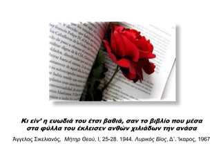 Κι είν’ η ευωδιά του έτσι βαθιά, σαν το βιβλίο που μέσα
στα φύλλα του έκλεισεν ανθών χιλιάδων την ανάσα
Άγγεινο Σηθειηαλόο, Μήτηρ Θεού, Ι, 25-28. 1944. Λσρικός Βίος, Δ΄. Ίθαξνο, 1967
 