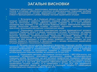  Теоретично обґрунтовано і запропоновано вирішення важливого наукового завдання, якеТеоретично обґрунтовано і запропоновано вирішення важливого наукового завдання, яке
полягає в оптимізації забезпечення населення антибактеріальними лікарськими засобамиполягає в оптимізації забезпечення населення антибактеріальними лікарськими засобами
шляхом удосконалення системи фармацевтичної допомоги населенню і підвищенняшляхом удосконалення системи фармацевтичної допомоги населенню і підвищення
стійкості її функціонування в умовах ліквідації наслідків надзвичайних ситуацій.стійкості її функціонування в умовах ліквідації наслідків надзвичайних ситуацій.

 1. Встановлено, що у Львівській області існує ризик виникнення надзвичайних1. Встановлено, що у Львівській області існує ризик виникнення надзвичайних
ситуацій, пов’язаний з наявністю природних осередків особливо небезпечних інфекцій,ситуацій, пов’язаний з наявністю природних осередків особливо небезпечних інфекцій,
таких як, лептоспіроз, правець, сибірська виразка, туляремія та ін., у зоні можливоготаких як, лептоспіроз, правець, сибірська виразка, туляремія та ін., у зоні можливого
поширення яких проживає 1 101 000 жителів Львівської області. Забезпечення ефективноїпоширення яких проживає 1 101 000 жителів Львівської області. Забезпечення ефективної
протидії біологічним загрозам потребує системного вирішення комплексу науково-протидії біологічним загрозам потребує системного вирішення комплексу науково-
практичних, організаційно-методичних та економічних заходів.практичних, організаційно-методичних та економічних заходів.
 2. Опрацьована структурна характеристика системи фармацевтичної допомоги2. Опрацьована структурна характеристика системи фармацевтичної допомоги
населенню Львівської області в умовах надзвичайних ситуацій. Встановлено, що мережанаселенню Львівської області в умовах надзвичайних ситуацій. Встановлено, що мережа
аптечних закладів області може стати джерелом постачання лікувальних закладів тааптечних закладів області може стати джерелом постачання лікувальних закладів та
медичних формувань антибактеріальними лікарськими засобами. Виявлено, що усімедичних формувань антибактеріальними лікарськими засобами. Виявлено, що усі
промислові підприємства, які виготовляють антибактеріальні лікарські засоби, та аптечніпромислові підприємства, які виготовляють антибактеріальні лікарські засоби, та аптечні
заклади, на яких зосереджені їх основні запаси, розміщені у містах. Показано, що існуєзаклади, на яких зосереджені їх основні запаси, розміщені у містах. Показано, що існує
реальна імовірність припинення їх функціонування у випадку виникнення надзвичайнихреальна імовірність припинення їх функціонування у випадку виникнення надзвичайних
ситуацій природного і техногенного походження.ситуацій природного і техногенного походження.
 3. Методом контент-аналізу Державного формуляру лікарських засобів, клінічних3. Методом контент-аналізу Державного формуляру лікарських засобів, клінічних
протоколів і схем лікування 169 нозологічних форм інфекційних хвороб визначено, що дляпротоколів і схем лікування 169 нозологічних форм інфекційних хвороб визначено, що для
екстреної профілактики їх розповсюдження і лікування інфекційних хворих в осередкахекстреної профілактики їх розповсюдження і лікування інфекційних хворих в осередках
надзвичайних ситуацій та продовження лікування у стаціонарах, необхідно 74 МННнадзвичайних ситуацій та продовження лікування у стаціонарах, необхідно 74 МНН
антибактеріальних лікарських засобів, які належать до 25 груп АТХ.антибактеріальних лікарських засобів, які належать до 25 груп АТХ.
 4. Опрацьована методика застосування контент-аналізу і АВС/VEN-аналізу для4. Опрацьована методика застосування контент-аналізу і АВС/VEN-аналізу для
визначення оптимального асортименту регіонального резерву антибактеріа-льнихвизначення оптимального асортименту регіонального резерву антибактеріа-льних
лікарських засобів. Встановлено, що для екстреної профілактики поширення інфекційнихлікарських засобів. Встановлено, що для екстреної профілактики поширення інфекційних
хвороб у Львівській області необхідно 5 найменувань антибактеріальних лікарських засобів,хвороб у Львівській області необхідно 5 найменувань антибактеріальних лікарських засобів,
які належать до 4 груп АТХ. Для лікування інфекційних хворих, які поступлять з вогнищякі належать до 4 груп АТХ. Для лікування інфекційних хворих, які поступлять з вогнищ
надзвичайних ситуацій, потрібно 14 їх найменувань з 10 груп АТХ. Для продовженнянадзвичайних ситуацій, потрібно 14 їх найменувань з 10 груп АТХ. Для продовження
лікування інфекційних хворих, які знаходяться в стаціонарах, потрібно 21 найменуваннялікування інфекційних хворих, які знаходяться в стаціонарах, потрібно 21 найменування
антибактеріальних лікарських засобів із 18 груп АТХ.антибактеріальних лікарських засобів із 18 груп АТХ.
ЗАГАЛЬНІ ВИСНОВКИЗАГАЛЬНІ ВИСНОВКИ
 