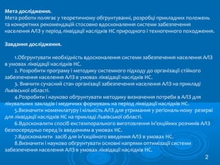 Мета дослідження.
Мета роботи полягає у теоретичному обгрунтуванні, розробці прикладних положень
та конкретних рекомендацій стосовно вдосконалення системи забезпечення
населення АЛЗ у період ліквідації наслідків НС природного і техногенного походження.
Завдання дослідження.
1.Обгрунтувати необхідність вдосконалення системи забезпечення населення АЛЗ
в умовах ліквідації наслідків НС.
2. Розробити програму і методику системного підходу до організації стійкого
забезпечення населення АЛЗ в умовах ліквідації наслідків НС.
3. Вивчити сучасний стан організації забезпечення населення АЛЗ на прикладі
Львівської області.
4.Розробити і науково обґрунтувати методику визначення потреби в АЛЗ для
лікувальних закладів і медичних формувань на період ліквідації наслідків НС.
5.Визначити номенклатуру і кількість АЛЗ для утримання у регіональ-ному резерві
для ліквідації наслідків НС на прикладі Львівської області.
6.Вдосконалити спосіб екстемпорального виготовлення ін’єкційних розчинів АЛЗ
безпосередньо перед їх введенням в умовах НС.
7.Вдосконалити засіб для ін’єкційного введення АЛЗ в умовах НС.
8.Визначити і науково обгрунтувати основні напрями оптимізації системи
забезпечення населення АЛЗ в умовах ліквідації наслідків НС.
2
 