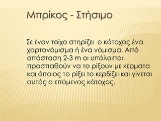 Μπρίκος - Στήσιμο
Σε έναν τοίχο στηρίζει ο κάτοχος ένα
χαρτονόμισμα ή ένα νόμισμα. Από
απόσταση 2-3 m οι υπόλοιποι
προσπαθούν να το ρίξουν με κέρματα
και όποιος το ρίξει το κερδίζει και γίνεται
αυτός ο επόμενος κάτοχος.
 