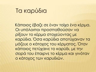Τα καρύδια
Κάποιος έβαζε σε έναν τοίχο ένα κέρμα.
Οι υπόλοιποι προσπαθούσαν να
ρίξουν το κέρμα στοχεύοντας με
καρύδια. Όσα καρύδια αποτύχαιναν τα
μάζευε ο κάτοχος του κέρματος. Όταν
κάποιος πετύχαινε το καρύδι, με την
σειρά του έπαιρνε το κέρμα και γινόταν
ο κάτοχος των καρυδιών.
 