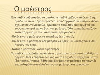 Ο μαϋςτροσ
Ένα παιδύ κρϑβεται ϐςο τα υπϐλοιπα παιδιϊ ορύζουν ποιϐσ απϐ την
ομϊδα θα εύναι ο ''μαϋςτροσ'' και ποιϐ ''ϐργανο'' θα παύζουν. Αφοϑ
ςχηματύςουν ϋνα κϑκλο, ϋρχεται το παιδύ που εύχε κρυφτεύ και
τουσ παρατηρεύ για να βρει τον μαϋςτρο.Όλα τα παιδιϊ παύζουν
το ύδιο ϐργανο με τον μαϋςτρο και τραγουδοϑν:
-Ποιϐσ εύναι ο μαϋςτροσ να το μϊθεισ δεν μπορεύσ
-Ποιϐσ εύναι ο μαϋςτροσ δεν μπορεύσ να βρεισ -Σι κουτϐσ που εύςαι
κουτϐσ που εύςαι
-Νϊτοσ ο μαϋςτροσ, νϊτοσ ο μαϋςτροσ
Σο παιδύ καταλαβαύνει ποιϐσ εύναι ο μαϋςτροσ ϐταν αυτϐσ αλλϊξει το
ϐργανο.Σϐτε κρϑβεται εκεύνοσ και το παιχνύδι ςυνεχύζεται με τον
ύδιο τρϐπο. Αν κϊνει λϊθοσ και δεν βρει τον μαϋςτρο το παιχνύδι
επαναλαμβϊνεται αλλϊζοντασ τον μαϋςτρο και το ϐργανο.
 