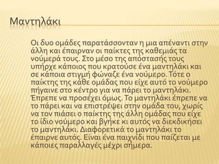 Μαντηλϊκι
Οι δυο ομϊδεσ παρατϊςςονταν η μια απϋναντι ςτην
ϊλλη και ϋπαιρναν οι παύκτεσ τησ καθεμιϊσ τα
νοϑμερϊ τουσ. ΢το μϋςο τησ απϐςταςόσ τουσ
υπόρχε κϊποιοσ που κρατοϑςε ϋνα μαντηλϊκι και
ςε κϊποια ςτιγμό φώναζε ϋνα νοϑμερο.Σϐτε ο
παύκτησ τησ κϊθε ομϊδασ που εύχε αυτϐ το νοϑμερο
πόγαινε ςτο κϋντρο για να πϊρει το μαντηλϊκι.
Έπρεπε να προςϋχει ϐμωσ.Σο μαντηλϊκι ϋπρεπε να
το πϊρει και να επιςτρϋψει ςτην ομϊδα του, χωρύσ
να τον πιϊςει ο παύκτησ τησ ϊλλη ομϊδασ που εύχε
το ύδιο νοϑμερο και βγόκε κι αυτϐσ να διεκδικόςει
το μαντηλϊκι. Διαφορετικϊ το μαντηλϊκι το
ϋπαιρνε αυτϐσ. Εύναι ϋνα παιχνύδι που παύζεται με
κϊποιεσ παραλλαγϋσ μϋχρι ςόμερα.
 