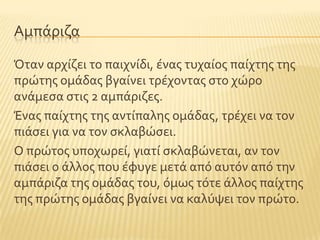 Αμπϊριζα
Όταν αρχύζει το παιχνύδι, ϋνασ τυχαύοσ παύχτησ τησ
πρώτησ ομϊδασ βγαύνει τρϋχοντασ ςτο χώρο
ανϊμεςα ςτισ 2 αμπϊριζεσ.
Ένασ παύχτησ τησ αντύπαλησ ομϊδασ, τρϋχει να τον
πιϊςει για να τον ςκλαβώςει.
Ο πρώτοσ υποχωρεύ, γιατύ ςκλαβώνεται, αν τον
πιϊςει ο ϊλλοσ που ϋφυγε μετϊ απϐ αυτϐν απϐ την
αμπϊριζα τησ ομϊδασ του, ϐμωσ τϐτε ϊλλοσ παύχτησ
τησ πρώτησ ομϊδασ βγαύνει να καλϑψει τον πρώτο.
 
