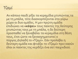 Σζαμύ
Αν κϊποιο παιδύ ρύξει τα κεραμύδια χτυπώντασ τα
με τη μπϊλα, τϐτε διαςκορπύζονται ςτο γϑρω
χώρο οι δυο ομϊδεσ. Η μεν πρώτη ομϊδα
επιδιώκει να «κάψει» τουσ παύκτεσ τησ δεϑτερησ
χτυπώντασ τουσ με τη μπϊλα, η δε δεϑτερη
προςπαθεύ να ξαναβϊλει τα κεραμύδια ςτη θϋςη
τουσ, ϋτςι ώςτε να ξαναςχηματιςτεύ ο
πϑργοσ.Δηλαδό το «Σζαμύ». Εϊν προλϊβει η
δεϑτερη ομϊδα και φτιϊξει το «Σζαμύ» πριν καοϑν
ϐλοι οι παύκτεσ τησ κερδύζει ϋνα ςετ παιχνιδιοϑ.
 