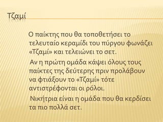Σζαμύ
Ο παύκτησ που θα τοποθετόςει το
τελευταύο κεραμύδι του πϑργου φωνϊζει
«Σζαμύ» και τελειώνει το ςετ.
Αν η πρώτη ομϊδα κϊψει ϐλουσ τουσ
παύκτεσ τησ δεϑτερησ πριν προλϊβουν
να φτιϊξουν το «Σζαμύ» τϐτε
αντιςτρϋφονται οι ρϐλοι.
Νικότρια εύναι η ομϊδα που θα κερδύςει
τα πιο πολλϊ ςετ.
 