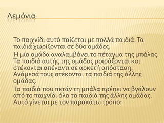 Λεμϐνια
Σο παιχνύδι αυτϐ παύζεται με πολλϊ παιδιϊ.Σα
παιδιϊ χωρύζονται ςε δϑο ομϊδεσ.
Η μύα ομϊδα αναλαμβϊνει το πϋταγμα τησ μπϊλασ.
Σα παιδιϊ αυτόσ τησ ομϊδασ μοιρϊζονται και
ςτϋκονται απϋναντι ςε αρκετό απϐςταςη.
Ανϊμεςϊ τουσ ςτϋκονται τα παιδιϊ τησ ϊλλησ
ομϊδασ.
Σα παιδιϊ που πετϊν τη μπϊλα πρϋπει να βγϊλουν
απϐ το παιχνύδι ϐλα τα παιδιϊ τησ ϊλλησ ομϊδασ.
Αυτϐ γύνεται με τον παρακϊτω τρϐπο:
 