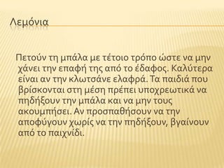Λεμϐνια
Πετοϑν τη μπϊλα με τϋτοιο τρϐπο ώςτε να μην
χϊνει την επαφό τησ απϐ το ϋδαφοσ. Καλϑτερα
εύναι αν την κλωτςϊνε ελαφρϊ.Σα παιδιϊ που
βρύςκονται ςτη μϋςη πρϋπει υποχρεωτικϊ να
πηδόξουν την μπϊλα και να μην τουσ
ακουμπόςει.Αν προςπαθόςουν να την
αποφϑγουν χωρύσ να την πηδόξουν, βγαύνουν
απϐ το παιχνύδι.
 