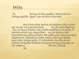 Μόλα
Σα ζονται ςε δϑο ομϊδεσ. Μετϊ κϊνουν
"πϋτρα-ψαλύδι- χαρτύ" για να δουν ποια απϐ
που εύναι μϋςα πρϋπει να τρϋχουν εδώ κι εκεύ
για να μην τουσ ακουμπόςει λα. Αν καεύσ βγαύνεισ
ξω, αν ϐμωσ πιϊςεισ την μπϊλα κερδύζεισ ϋνα μόλο. Ο
ςκοπϐσ αυτοϑ του παιχνιδιοϑ ναι να πιϊςεισ ϐςο
περιςςϐτερα μόλα μπορεύσ. Με κϊθε μόλο ϋχεισ μια ζωό
παραπϊνω, δηλαδό αν καεύσ παύζεισ δεϑτερη φορϊ,
γιατύ εύχεσ πιϊςει μόλο. Ο τελευταύοσ που θα μεύνει
πρϋπει να δεχθεύ δώδεκα ςυνεχό χτυπόματα χωρύσ να
τον κϊψουν. δα του, αλλιώσ
δα.
 