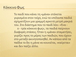 Κϐκκινο Υωσ
Σο παιδύ που κϊνει τη «μϊνα» ςτϋκεται
γυριςμϋνο ςτον τούχο, ενώ τα υπϐλοιπα παιδιϊ
ςχηματύζουν μια γραμμό αρκετϊ μετρϊ μακριϊ
του. ΢το διϊςτημα που το παιδύ λϋει: «Ένα -
ο - τρύα κϐκκινο φωσ», τα παιδιϊ παύρνουν
διαφορϋσ ςτϊςεισ.Όταν η «μϊνα» ςταματόςει,
γυρύζει προσ το μϋροσ των παιδιών, που ϋχουν
ςτο μεταξϑ ακινητοποιηθεύ. Αν κϊποιο απϐ τα
παϏδια το δει η μϊνα να κουνιϋται, «καύγεται»
και δεν παύζει ϊλλο.
 