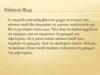 Κϐκκινο Υωσ
Σο παιχνύδι επαναλαμβϊνεται μϋχρι τη ςτιγμό που
κϊποιο παιδύ θα πληςιϊςει τη «μϊνα» πολϑ κοντϊ και
θα τη χτυπόςει ςτον ώμο.Σϐτε ϐλα τα παιδιϊ αρχύζουν
να τρϋχουν, για να περϊςουν τη γραμμό τησ
αφετηρύασ. Αν η μϊνα πιϊςει κϊποιο παιδύ πριν
περϊςει τη γραμμό, τϐτε τα «φιλϋψει» εκεύνο. Αλλιώσ,
τα φιλϋψει ϐποιο παιδύ περϊςει τελευταύο τη γραμμό
τησ αφετηρύασ.
 