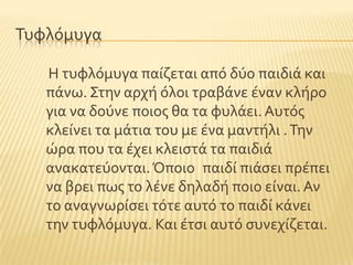 Συφλϐμυγα
Η τυφλϐμυγα παύζεται απϐ δϑο παιδιϊ και
πϊνω. ΢την αρχό ϐλοι τραβϊνε ϋναν κλόρο
για να δοϑνε ποιοσ θα τα φυλϊει. Αυτϐσ
κλεύνει τα μϊτια του με ϋνα μαντόλι .Σην
ώρα που τα ϋχει κλειςτϊ τα παιδιϊ
ανακατεϑονται.Όποιο παιδύ πιϊςει πρϋπει
να βρει πωσ το λϋνε δηλαδό ποιο εύναι. Αν
το αναγνωρύςει τϐτε αυτϐ το παιδύ κϊνει
την τυφλϐμυγα. Και ϋτςι αυτϐ ςυνεχύζεται.
 