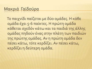Μακριϊ Γαώδοϑρα
Σο παιχνύδι παύζεται με δϑο ομϊδεσ. Η κϊθε
ομϊδα ϋχει 5-6 παύκτεσ. Η πρώτη ομϊδα
κϊθεται ςχεδϐν κϊτω και τα παιδιϊ τησ ϊλλησ
ομϊδασ πηδοϑν ϋνασ ςτην πλϊτη των παιδιών
τησ πρώτησ ομϊδασ. Αν η πρώτη ομϊδα δεν
πϋςει κϊτω, τϐτε κερδύζει.Αν πϋςει κϊτω,
κερδύζει η δεϑτερη ομϊδα.
 