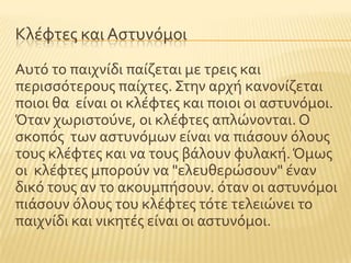Κλϋφτεσ και Αςτυνϐμοι
Αυτϐ το παιχνύδι παύζεται με τρεισ και
περιςςϐτερουσ παύχτεσ. ΢την αρχό κανονύζεται
ποιοι θα εύναι οι κλϋφτεσ και ποιοι οι αςτυνϐμοι.
Όταν χωριςτοϑνε, οι κλϋφτεσ απλώνονται. Ο
ςκοπϐσ των αςτυνϐμων εύναι να πιϊςουν ϐλουσ
τουσ κλϋφτεσ και να τουσ βϊλουν φυλακό.Όμωσ
οι κλϋφτεσ μποροϑν να "ελευθερώςουν" ϋναν
δικϐ τουσ αν το ακουμπόςουν. ϐταν οι αςτυνϐμοι
πιϊςουν ϐλουσ του κλϋφτεσ τϐτε τελειώνει το
παιχνύδι και νικητϋσ εύναι οι αςτυνϐμοι.
 