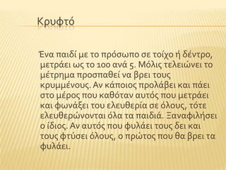 Κρυφτϐ
Ένα παιδύ με το πρϐςωπο ςε τούχο ό δϋντρο,
μετρϊει ωσ το 100 ανϊ 5. Μϐλισ τελειώνει το
μϋτρημα προςπαθεύ να βρει τουσ
κρυμμϋνουσ.Αν κϊποιοσ προλϊβει και πϊει
ςτο μϋροσ που καθϐταν αυτϐσ που μετρϊει
και φωνϊξει του ελευθερύα ςε ϐλουσ, τϐτε
ελευθερώνονται ϐλα τα παιδιϊ. Ξαναφιλόςει
ο ύδιοσ. Αν αυτϐσ που φυλϊει τουσ δει και
τουσ φτϑςει ϐλουσ, ο πρώτοσ που θα βρει τα
φυλϊει.
 
