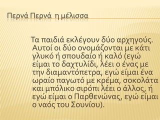 Περνϊ Περνϊ η μϋλιςςα
Σα παιδιϊ εκλϋγουν δϑο αρχηγοϑσ.
Αυτού οι δϑο ονομϊζονται με κϊτι
γλυκϐ ό ςπουδαύο ό καλϐ (εγώ
εύμαι το δαχτυλύδι, λϋει ο ϋνασ με
την διαμαντϐπετρα, εγώ εύμαι ϋνα
ωραύο παγωτϐ με κρϋμα, ςοκολϊτα
και μπϐλικο ςιρϐπι λϋει ο ϊλλοσ, ό
εγώ εύμαι ο Παρθενώνασ, εγώ εύμαι
ο ναϐσ του ΢ουνύου).
 