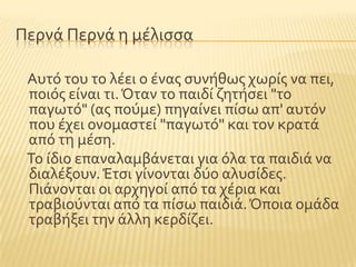 Περνϊ Περνϊ η μϋλιςςα
Αυτϐ του το λϋει ο ϋνασ ςυνόθωσ χωρύσ να πει,
ποιϐσ εύναι τι.Όταν το παιδύ ζητόςει "το
παγωτϐ" (ασ ποϑμε) πηγαύνει πύςω απ' αυτϐν
που ϋχει ονομαςτεύ "παγωτϐ" και τον κρατϊ
απϐ τη μϋςη.
Σο ύδιο επαναλαμβϊνεται για ϐλα τα παιδιϊ να
διαλϋξουν.Έτςι γύνονται δϑο αλυςύδεσ.
Πιϊνονται οι αρχηγού απϐ τα χϋρια και
τραβιοϑνται απϐ τα πύςω παιδιϊ.Όποια ομϊδα
τραβόξει την ϊλλη κερδύζει.
 