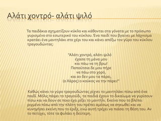 Αλϊτι χοντρϐ- αλϊτι ψιλϐ
Σα παιδϊκια ςχηματύζουν κϑκλο και κϊθονται ςτα γϐνατα με το πρϐςωπο
γυριςμϋνο ςτο εςωτερικϐ του κϑκλου. Ένα παιδύ που βγαύνει με λϊχνιςμα
κρατϊει ϋνα μαντηλϊκι ςτο χϋρι του και κϊνει απϋξω τον γϑρο του κϑκλου
τραγουδώντασ:
"Αλϊτι χοντρϐ, αλϊτι ψιλϐ
ϋχαςα τη μϊνα μου
και πϊω να τη βρω!
Παποϑτςια δε μου πόρε
να πϊω ςτο χορϐ,
και αν δεν μου τα πϊρει,
(ο Φϊροσ) ο κοϑκοσ να την πϊρει!"
Καθώσ κϊνει το γϑρο τραγουδώντασ ρύχνει το μαντηλϊκι πύςω απϐ ϋνα
παιδύ. Μϐλισ πϊψει το τραγοϑδι, τα παιδιϊ ϋχουν το δικαύωμα να γυρύςουν
πύςω και να δουν ςε ποιο ϋχει ρύξει το μαντόλι. Εκεύνο που το βλϋπει
ριγμϋνο πύςω απϐ την πλϊτη του πρϋπει αμϋςωσ να ςηκωθεύ και να
κυνηγόςει εκεύνη που το ϋριξε, ενώ αυτό τρϋχει να πιϊςει τη θϋςη του. Αν
το πετϑχει, τϐτε τα φυλϊει η δεϑτερη.
 