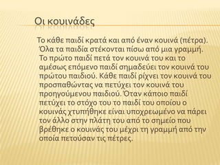 Οι κουινϊδεσ
Σο κϊθε παιδύ κρατϊ και απϐ ϋναν κουινϊ (πϋτρα).
Όλα τα παιδύα ςτϋκονται πύςω απϐ μια γραμμό.
Σο πρώτο παιδύ πετϊ τον κουινϊ του και το
αμϋςωσ επϐμενο παιδύ ςημαδεϑει τον κουινϊ του
πρώτου παιδιοϑ. Κϊθε παιδύ ρύχνει τον κουινϊ του
προςπαθώντασ να πετϑχει τον κουινϊ του
προηγοϑμενου παιδιοϑ.Όταν κϊποιο παιδύ
πετϑχει το ςτϐχο του το παιδύ του οπούου ο
κουινϊσ χτυπόθηκε εύναι υποχρεωμϋνο να πϊρει
τον ϊλλο ςτην πλϊτη του απϐ το ςημεύο που
βρϋθηκε ο κουινϊσ του μϋχρι τη γραμμό απϐ την
οπούα πετοϑςαν τισ πϋτρεσ.
 