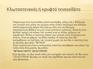 Κλωτςοτενεκϋσ ό κρυφτϐ τενεκεδϊτο
Παύρνουμε ϋνα τενεκεδϊκι (απϐ κονςϋρβα, γϊλα κτλ.). Βϊζουμε
τον τενεκϋ ςτη μϋςη του χώρου ςτον οπούο παύζουμε και κϊποιο
παιδύ παύρνοντασ φϐρα κλωτςϊ με ϐλη του τη δϑναμη,
προςϋχοντασ βϋβαια να μην εύναι απϋναντι κανϋνασ. Εκεύνοσ που
φυλϊει τρϋχει να πιϊςει τον τενεκϋ ενώ οι ϊλλοι τρϋχουν να
κρυφτοϑν. Μϐλισ ο παύκτησ πιϊςει τον τενεκϋ ςτην ςυνϋχεια τον
ςτόνει.Έπειτα ψϊχνει τα ϊλλα παιδιϊ. Ο παύκτησ που θα
κατορθώςει να πατόςει τον τενεκϋ χωρύσ να τον δει ο παύκτησ που
τα φυλϊει φωνϊζει "ΒΓΗΚΑ".
΢την περύπτωςη που ο τελευταύοσ παύκτησ καταφϋρει και κϊνει την
τελευταύα δοκιμαςύα, φωνϊζει:
"ΒΓΗΚΑ!! ΥΣΟΤ ΞΕΛΕΤΣΕΡΙΑ".
Έτςι φυλϊει το ύδιο παιδύ πϊλι και κυνηγϊει τον τενεκϋ. Αν δεν γύνει
"ΞΕΛΕΤΣΕΡΙΑ" φυλϊει το παιδύ που βρϋθηκε πρώτο απϐ εκεύνον
που φυλοϑςε...
 