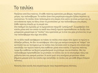 Σο τςιλύκι
Παιζϐταν απϐ δυο παύκτεσ. Ο κϊθε παύκτησ κρατοϑςε μια βϋργα, περύπου μιςϐ
μϋτρο, την τςιλικϐβεργα.Σο τςιλύκι όταν ϋνα μικρϐτερο κομμϊτι ξϑλου περύπου 25
εκατοςτών.Σο τςιλύκι όταν πελεκημϋνο ςτισ ϊκρεσ ϋτςι ώςτε να εύναι μυτερϐ και να
εκτινϊςςεται προσ τα πϊνω ϐταν το χτυποϑςαν με την τςιλικϐβεργα ςτισ ϊκρεσ.
Κϊθε παύκτησ ϋπαιζε με τη ςειρϊ του.
΢το παύξιμϐ του ϋμοιαζε με το αμερικϊνικο παιχνύδι "μπϋιζμπολ". Ζωγρϊφιζαν ϋνα
κϑκλο μϋςα απϐ τον οπούο το παιδύ που ϋπαιζε πρώτο προςπαθοϑςε να διώξει ϐςο
μποροϑςε μακρϑτερα το "τςιλύκι" που κρατοϑςε με το ϋνα του χϋρι χτυπώντασ το με
την τςιλικϐβεργα που εύχε ςτο ϊλλο.
Αν το ϊλλο παιδύ κατϊφερνε να πιϊςει το τςιλύκι ςτον αϋρα τϐτε ϋχανε το πρώτο κι
ϊλλαζαν ρϐλουσ. Αν δεν τα κατϊφερνε τϐτε εύχε μια ακϐμα ευκαιρύα να "κϊψει" τον
αντύπαλϐ του αν πετϑχαινε με το τςιλύκι που πετοϑςε απϐ το ςημεύο ςτο οπούο εύχε
καταλόξει τον πρώτο παύκτη που καθϐταν μϋςα ςτον κϑκλο. Ο πρώτοσ παύκτησ
τώρα δεν καθϐταν να δεχτεύ μοιρολατρικϊ το χτϑπημα του αντύπαλου. Με την
τςιλικϐβεργα προςπαθοϑςε να χτυπόςει το τςιλύκι και να το επιςτρϋψει πύςω και
μϊλιςτα ϐςο πιο μακριϊ γινϐταν. Κι αυτϐ γιατύ ςτη ςυνϋχεια μετροϑςαν πϐςα
βόματα μακριϊ απϐ τον κϑκλο εύχε καταλόξει το τςιλύκι και για κϊθε βόμα ϋπαιρνε
πϐντουσ.
Νικητόσ όταν αυτϐσ που ςυγκϋντρωνε τουσ περιςςϐτερουσ πϐντουσ.
 
