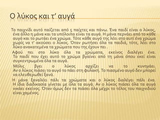 Ο λϑκοσ και τ’ αυγϊ
Σο παιχνύδι αυτϐ παύζεται απϐ 5 παύχτεσ και πϊνω. Ένα παιδύ εύναι ο λϑκοσ,
ϋνα ϊλλο η μϊνα και τα υπϐλοιπα εύναι τα αυγϊ. Η μϊνα περνϊει απϐ το κϊθε
αυγϐ και το ρωτϊει ϋνα χρώμα. Σϐτε κϊθε αυγϐ τησ λϋει ςτο αυτύ ϋνα χρώμα
χωρύσ να τ' ακοϑςει ο λϑκοσ. Όταν ρωτόςει ϐλα τα παιδιϊ, τϐτε, λϋει ςτο
λϑκο ανακατεμϋνα τα χρώματα που τησ ϋχουν πει .
Αφοϑ πει ςτο λϑκο ϐλα τα χρώματα, εκεύνοσ διαλϋγει ϋνα.
Σο παιδύ που ϋχει αυτϐ το χρώμα βγαύνει απϐ τη μϊνα ϐπου εκεύ εύναι
ςυγκεντρωμϋνα ϐλα τα αυγϊ.
Μϐλισ βγει ο λϑκοσ αρχύζει να το κυνηγϊει.
Αν ο λϑκοσ πιϊςει το αυγϐ το πϊει ςτη φυλακό. Σο πιαςμϋνο αυγϐ δεν μπορεύ
να ελευθερωθεύ ξανϊ.
Η μϊνα ξαναλϋει πϊλι τα χρώματα και ο λϑκοσ διαλϋγει πϊλι ϋνα.
Η ύδια διαδικαςύα γύνεται με ϐλα τα αυγϊ. Αν ο λϑκοσ πιϊςει ϐλα τα αυγϊ
νικϊει εκεύνοσ. Όταν ϐμωσ δεν τα πιϊςει ϐλα μϋχρι το τϋλοσ του παιχνιδιοϑ
εύναι χαμϋνοσ.
 