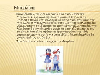 Μπερλύνα
Παιχνύδι απϐ 4 παύκτεσ και πϊνω.Ένα παιδύ κϊνει την
Μπερλύνα. ΢’ ϋνα ϊλλο παιδύ λϋνε μυςτικϊ (ςτ’ αυτύ) τα
υπϐλοιπα παιδιϊ κϊτι καλϐ ό κακϐ για το παιδύ που κϊνει την
Μπερλύνα. Η Μπερλύνα κϊθεται ςτην μϋςη και τα ϊλλα παιδιϊ
γϑρω.Αυτϐ το παιδύ ακοϑει τα μυςτικϊ των ϊλλων παιδιών τα
λϋει δυνατϊ ςτην Μπερλύνα χωρύσ να αποκαλϑπτει ποιοσ του
το εύπε. Η Μπερλύνα πρϋπει να βρει ποιοσ ϋκανε το κϊθε
χαρακτηριςμϐ για αυτόν για να κερδύςει. Μετϊ Μπερλύνα θα
γύνει ο πρώτοσ που θα βρει.
‘Αμα δεν βρει κανϋνα ςυνεχύζει την Μπερλύνα.
 