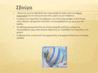 ΢βοϑρα
 Πρϐκειται για ϋνα ςφϐνδυλο που περιςτρϋφεται γϑρω απϐ ϋναν ϊξονα
ςυμμετρύασ του και ακουμπϊ ςτο κϊτω μϋροσ ςε μια επιφϊνεια
 Η εκδοχό του παιχνιδιοϑ τησ ςβοϑρασ, την οπούα περιςτρϋφει το ξετϑλιγμα
ενϐσ ςπϊγκου, φτιαχνϐταν απϐ ξϑλο και ζωγραφύζονταν με χρώματα και
ςχϋδια.
 Ωσ ςβοϑρα χρηςιμοποιεύται και γύνεται παιχνύδι οτιδόποτε μπορεύ και
περιςτρϋφεται γϑρω απϐ κϊποιον ϊξονϊ του με τη βοόθεια των δαχτϑλων του
χεριοϑ.
 Η ςβοϑρα εύναι γνωςτό απϐ την αρχαιϐτητα, ςτα αρχαύα ελληνικϊ με το ϐνομα
στρόβος.
 