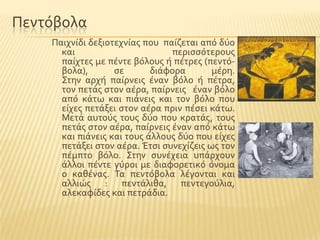 Πεντϐβολα
Παιχνύδι δεξιοτεχνύασ που παύζεται απϐ δϑο
και περιςςϐτερουσ
παύχτεσ με πϋντε βϐλουσ ό πϋτρεσ (πεντϐ-
βολα), ςε διϊφορα μϋρη.
΢την αρχό παύρνεισ ϋναν βϐλο ό πϋτρα,
τον πετϊσ ςτον αϋρα, παύρνεισ ϋναν βϐλο
απϐ κϊτω και πιϊνεισ και τον βϐλο που
εύχεσ πετϊξει ςτον αϋρα πριν πϋςει κϊτω.
Μετϊ αυτοϑσ τουσ δϑο που κρατϊσ, τουσ
πετϊσ ςτον αϋρα, παύρνεισ ϋναν απϐ κϊτω
και πιϊνεισ και τουσ ϊλλουσ δϑο που εύχεσ
πετϊξει ςτον αϋρα. Έτςι ςυνεχύζεισ ωσ τον
πϋμπτο βϐλο. ΢την ςυνϋχεια υπϊρχουν
ϊλλοι πϋντε γϑροι με διαφορετικϐ ϐνομα
ο καθϋνασ. Σα πεντϐβολα λϋγονται και
αλλιώσ : πεντϊλιθα, πεντεγοϑλια,
αλεκαφύδεσ και πετρϊδια.
 