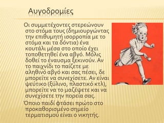 Αυγοδρομύεσ
Οι ςυμμετϋχοντεσ ςτερεώνουν
ςτο ςτϐμα τουσ (δημιουργώντασ
την επιθυμητό ιςορροπύα με το
ςτϐμα και τα δϐντια) ϋνα
κουτϊλι μϋςα ςτο οπούο ϋχει
τοποθετηθεύ ϋνα αβγϐ. Μϐλισ
δοθεύ το ϋναυςμα ξεκινοϑν.Αν
το παιχνύδι το παύζετε με
αληθινϐ αβγϐ και ςασ πϋςει, δε
μπορεύτε να ςυνεχύςετε. Αν εύναι
ψεϑτικο (ξϑλινο, πλαςτικϐ κτλ),
μπορεύτε να το μαζϋψετε και να
ςυνεχύςετε την πορεύα ςασ.
Όποιο παιδύ φτϊςει πρώτο ςτο
προκαθοριςμϋνο ςημεύο
τερματιςμοϑ εύναι ο νικητόσ.
 