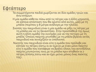 Εφτϊπτερο
Σα ςυμμετϋχοντα παιδιϊ χωρύζονται ςε δϑο ομϊδεσ τριών και
ϊνω ατϐμων.
Η μύα ομϊδα κϊθεται πύςω απϐ τισ πϋτρεσ και η ϊλλη μπροςτϊ,
ςε κϊποια απϐςταςη που θα οριςτεύ απϐ αυτϋσ, μαζύ με τη
μπϊλα (περύπου 5-8 μϋτρα ανϊλογα με την ηλικύα).
΢κοπϐσ του παιχνιδιοϑ εύναι η μύα ομϊδα να ρύξει τισ πϋτρεσ με
τη μπϊλα και να τισ ξαναςτόςει. ΢την προςπϊθειϊ τησ ϐμωσ
αυτό η ϊλλη ομϊδα την κυνηγϊει για να την πετϑχει με τη
μπϊλα.Όποιοσ παύχτησ χτυπηθεύ με τη μπϊλα βγαύνει εκτϐσ
παιχνιδιοϑ και ςυνεχύζουν οι υπϐλοιποι.
Νικητόσ του παιχνιδιοϑ εύναι εύτε η ομϊδα που πρϐλαβε και
ϋςτηςε τισ πϋτρεσ (ϋςτω κι αν ϋμεινε με ϋναν μϐνο παύχτη)
εύτε η ομϊδα που κατϊφερε να βγϊλει ϐλουσ του αντιπϊλουσ
παύχτεσ χτυπώντασ τουσ με τη μπϊλα πριν ςτηθοϑν οι 7
πϋτρεσ (επύςησ ϋςτω και αν ϋχει μεύνει μϐνοσ ϋνασ παύκτησ
τησ).
 
