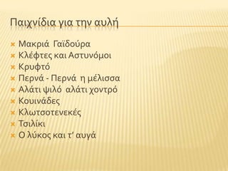 Παιχνύδια για την αυλό
 Μακριϊ Γαώδοϑρα
 Κλϋφτεσ και Αςτυνϐμοι
 Κρυφτϐ
 Περνϊ - Περνϊ η μϋλιςςα
 Αλϊτι ψιλϐ αλϊτι χοντρϐ
 Κουινϊδεσ
 Κλωτςοτενεκϋσ
 Σςιλύκι
 Ο λϑκοσ και τ’ αυγϊ
 