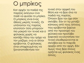 Ο μπρίκος
Κατ αρχήν τα παιδιά της
παρέας εκλέγουν ένα
παιδί να φυλάει το μπρίκο.
Ο μπρίκος είναι ένας
άδειος μικρός τενεκές. Οι
υπόλοιποι της παρέας
κλοτσούν όσο μπορούν
πιο μακριά τον τενεκέ και ο
φύλακας χωρίς να
κοιτάξει πίσω του τρέχει να
τον μαζέψει, ενώ οι άλλοι
κρύβονται. Ο φύλακας
είναι υποχρεωμένος να
ξανατοποθετήσει τον
τενεκέ στην αρχική του
θέση και να βρει όλα τα
παιδιά της παρέας.
Όποιον βρει τον έχει σαν
σκλάβο. Εάν εν τω μεταξύ
κάποιος από τους άλλους
που κρύβονται ξεφύγει
από την προσοχή του
φύλακα και προλάβει
ξαφνικά να κλοτσήσει τον
τενεκέ ελευθερώνονται οι
σκλάβοι και το παιχνίδι
αρχίζει από την αρχή. Εάν
όμως τους βρει όλους
ορίζεται ως φύλακας ένας
άλλος.
 