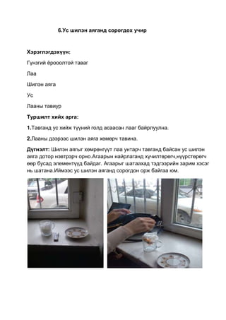 6.Ус шилэн аяганд сорогдох учир
Хэрэглэгдэхүүн:
Гүнзгий ѐрооолтой таваг
Лаа
Шилэн аяга
Ус
Лааны тавиур
Туршилт хийх арга:
1.Тавганд ус хийж түүний голд асаасан лааг байрлуулна.
2.Лааны дээрээс шилэн аяга хөмөрч тавина.
Дүгнэлт: Шилэн аягыг хөмрөнгүүт лаа унтарч тавганд байсан ус шилэн
аяга дотор нэвтрэрч орно.Агаарын найрлаганд хүчилтөрөгч,нүүрстөрөгч
өөр бусад элементүүд байдаг. Агаарыг шатаахад тэдгээрийн зарим хэсэг
нь шатана.Иймээс ус шилэн аяганд сорогдон орж байгаа юм.
 