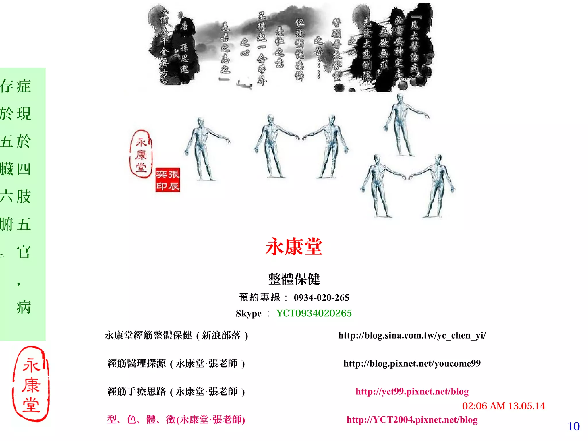 10
13.05.1402:06 AM
症
現
於
四
肢
五
官
，
病
存
於
五
臟
六
腑
。 永康堂
整體保健
預約專線： 0934-020-265
Skype ： YCT0934020265
永康堂經筋整體保健 ( 新浪部落 ) http://blog.sina.com.tw/yc_chen_yi/
經筋醫理探源 ( 永康堂 張老師‧ ) http://blog.pixnet.net/youcome99
經筋手療思路 ( 永康堂 張老師‧ ) http://yct99.pixnet.net/blog
型、色、體、徵(永康堂‧張老師) http://YCT2004.pixnet.net/blog
 