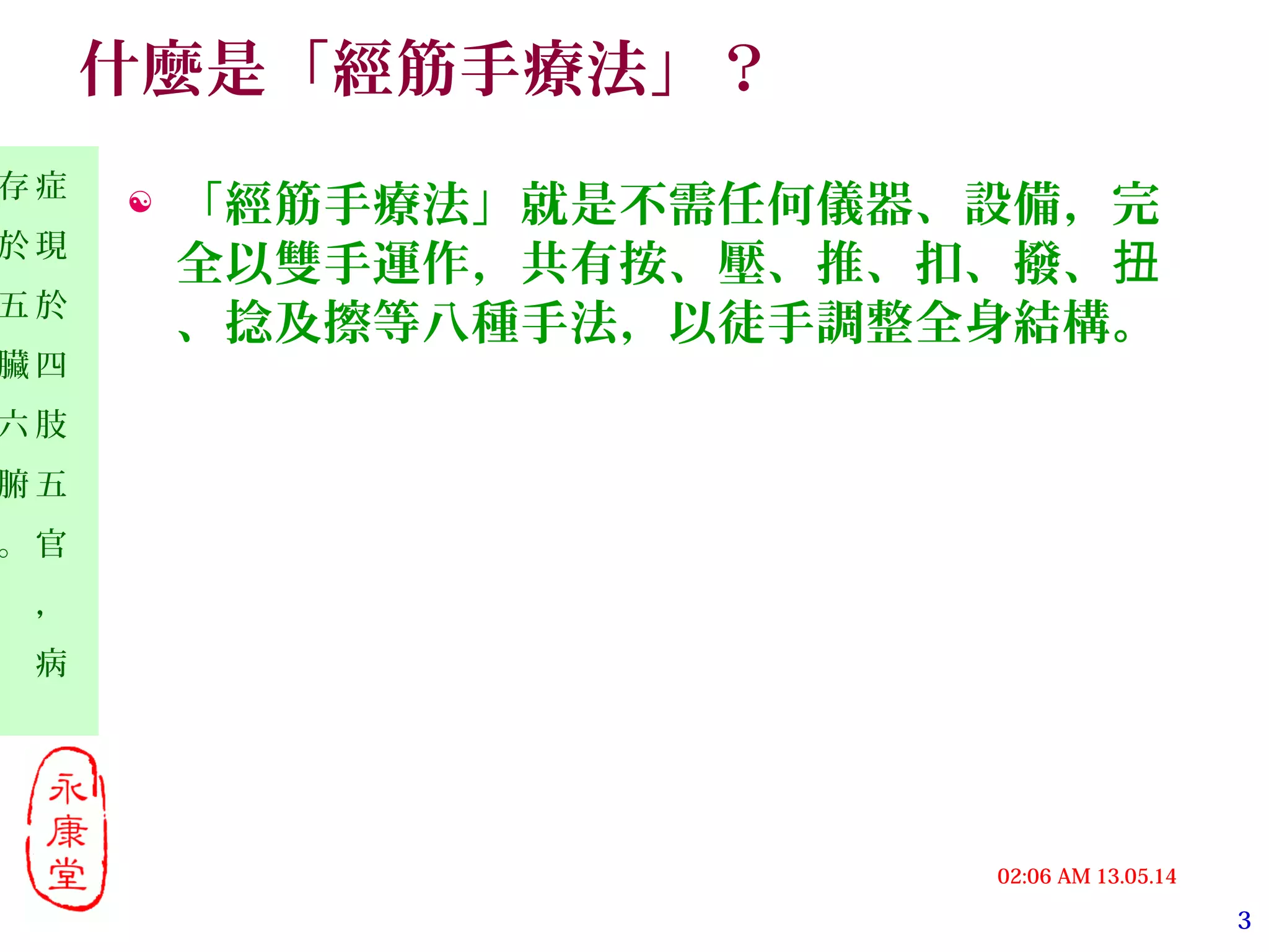 3
13.05.1402:06 AM
症
現
於
四
肢
五
官
，
病
存
於
五
臟
六
腑
。
什麼是「經筋手療法」？
 「經筋手療法」就是不需任何儀器、設備，完
全以雙手運作，共有按、壓、推、扣、撥、扭
、捻及擦等八種手法，以徒手調整全身結構。
 
